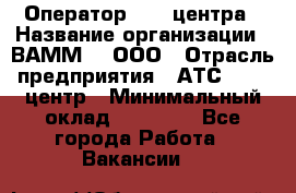 Оператор Call-центра › Название организации ­ ВАММ  , ООО › Отрасль предприятия ­ АТС, call-центр › Минимальный оклад ­ 13 000 - Все города Работа » Вакансии   